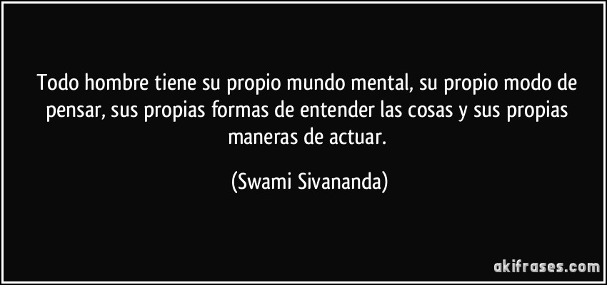 Todo hombre tiene su propio mundo mental, su propio modo de pensar, sus propias formas de entender las cosas y sus propias maneras de actuar. (Swami Sivananda)