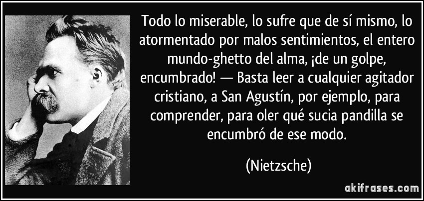 Todo lo miserable, lo sufre que de sí mismo, lo atormentado por malos sentimientos, el entero mundo-ghetto del alma, ¡de un golpe, encumbrado! — Basta leer a cualquier agitador cristiano, a San Agustín, por ejemplo, para comprender, para oler qué sucia pandilla se encumbró de ese modo. (Nietzsche)