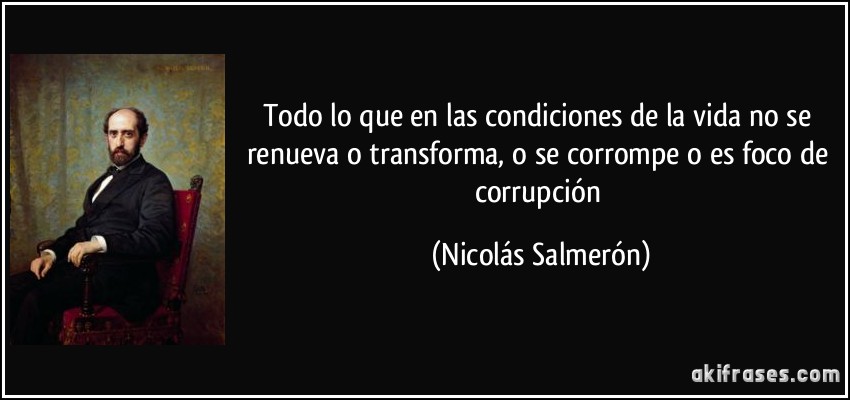 Todo lo que en las condiciones de la vida no se renueva o transforma, o se corrompe o es foco de corrupción (Nicolás Salmerón)