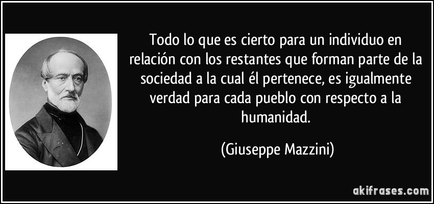 Todo lo que es cierto para un individuo en relación con los restantes que forman parte de la sociedad a la cual él pertenece, es igualmente verdad para cada pueblo con respecto a la humanidad. (Giuseppe Mazzini)