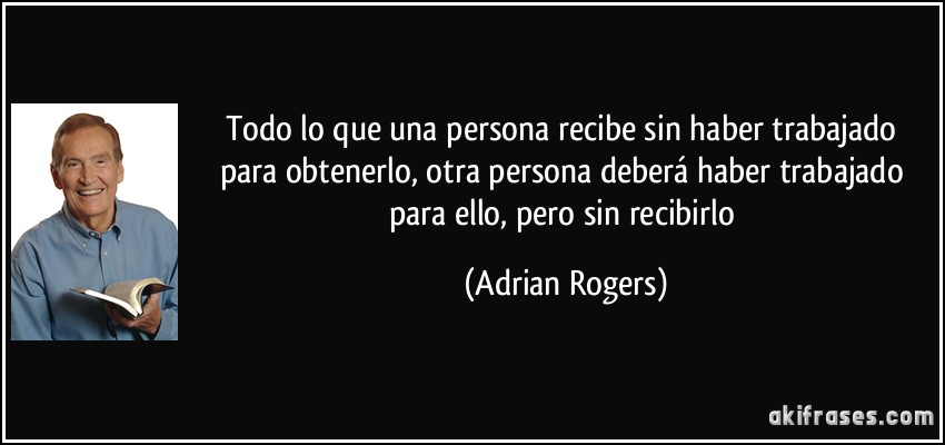 Todo lo que una persona recibe sin haber trabajado para obtenerlo, otra persona deberá haber trabajado para ello, pero sin recibirlo (Adrian Rogers)