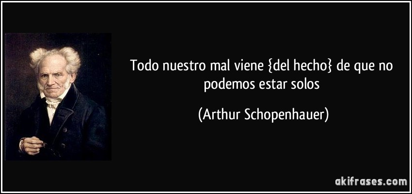 Todo nuestro mal viene {del hecho} de que no podemos estar solos (Arthur Schopenhauer)