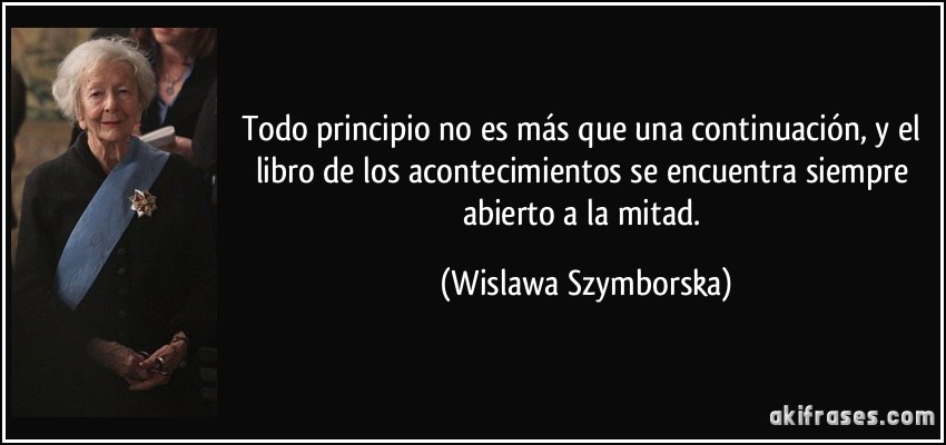 Todo principio no es más que una continuación, y el libro de los acontecimientos se encuentra siempre abierto a la mitad. (Wislawa Szymborska)