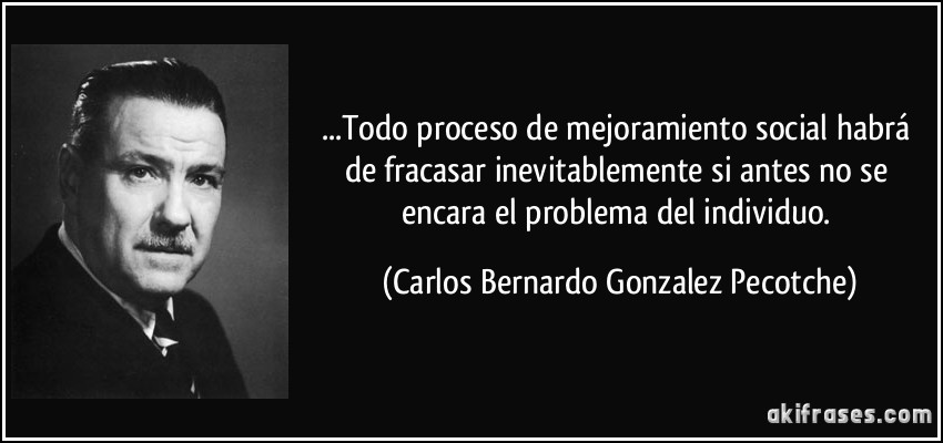 ...Todo proceso de mejoramiento social habrá de fracasar inevitablemente si antes no se encara el problema del individuo. (Carlos Bernardo Gonzalez Pecotche)