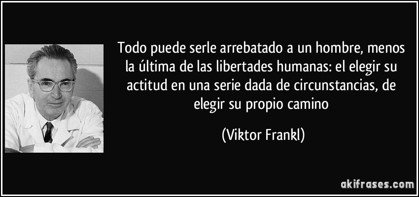 Todo puede serle arrebatado a un hombre, menos la última de las libertades humanas: el elegir su actitud en una serie dada de circunstancias, de elegir su propio camino (Viktor Frankl)
