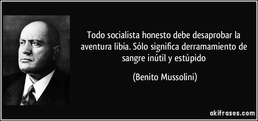Todo socialista honesto debe desaprobar la aventura libia. Sólo significa derramamiento de sangre inútil y estúpido (Benito Mussolini)