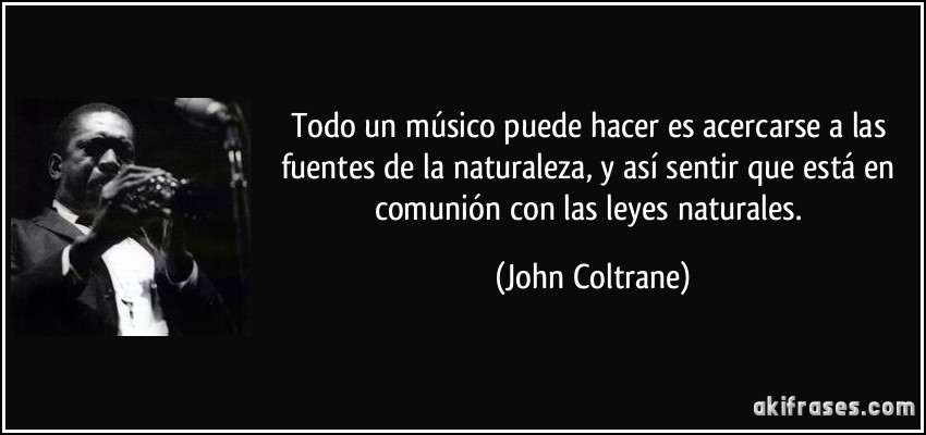 Todo un músico puede hacer es acercarse a las fuentes de la naturaleza, y así sentir que está en comunión con las leyes naturales. (John Coltrane)