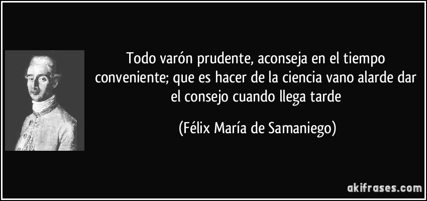 Todo varón prudente, aconseja en el tiempo conveniente; que es hacer de la ciencia vano alarde dar el consejo cuando llega tarde (Félix María de Samaniego)