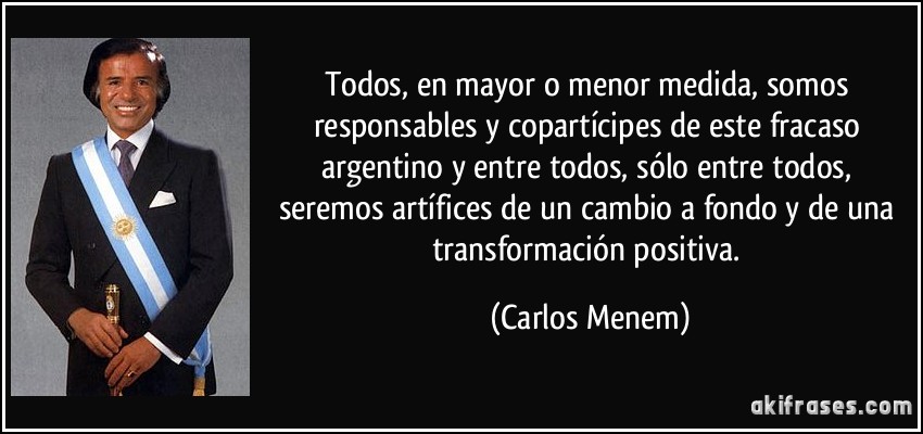 Todos, en mayor o menor medida, somos responsables y copartícipes de este fracaso argentino y entre todos, sólo entre todos, seremos artífices de un cambio a fondo y de una transformación positiva. (Carlos Menem)
