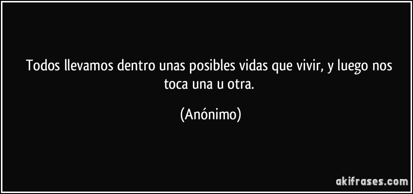 Todos llevamos dentro unas posibles vidas que vivir, y luego nos toca una u otra. (Anónimo)