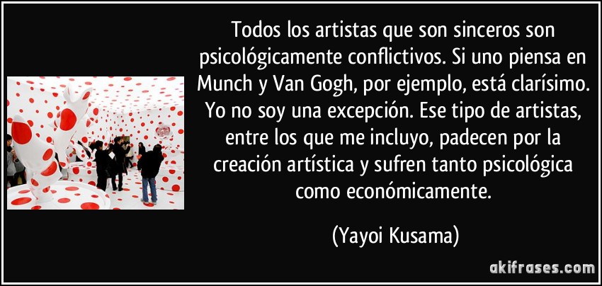 Todos los artistas que son sinceros son psicológicamente conflictivos. Si uno piensa en Munch y Van Gogh, por ejemplo, está clarísimo. Yo no soy una excepción. Ese tipo de artistas, entre los que me incluyo, padecen por la creación artística y sufren tanto psicológica como económicamente. (Yayoi Kusama)