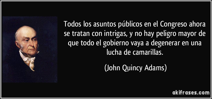 Todos los asuntos públicos en el Congreso ahora se tratan con intrigas, y no hay peligro mayor de que todo el gobierno vaya a degenerar en una lucha de camarillas. (John Quincy Adams)