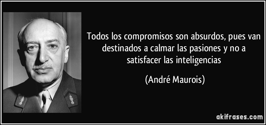 Todos los compromisos son absurdos, pues van destinados a calmar las pasiones y no a satisfacer las inteligencias (André Maurois)