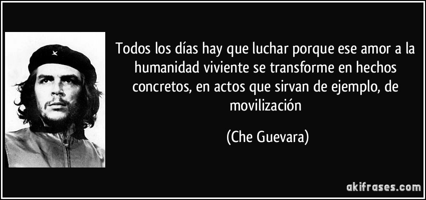 Todos los días hay que luchar porque ese amor a la humanidad viviente se transforme en hechos concretos, en actos que sirvan de ejemplo, de movilización (Che Guevara)