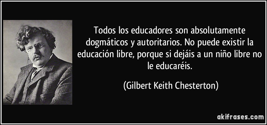 Todos los educadores son absolutamente dogmáticos y autoritarios. No puede existir la educación libre, porque si dejáis a un niño libre no le educaréis. (Gilbert Keith Chesterton)