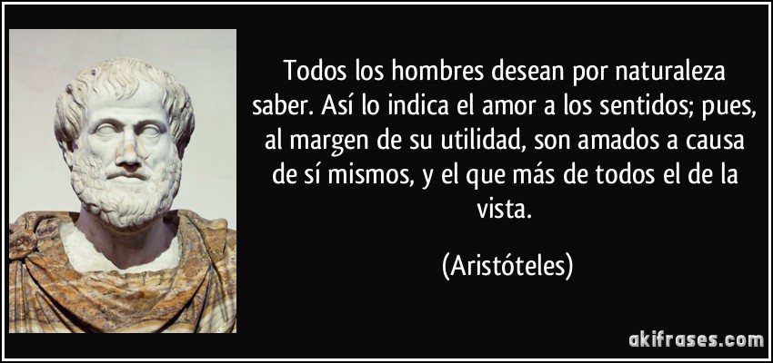 Todos los hombres desean por naturaleza saber. Así lo indica el amor a los sentidos; pues, al margen de su utilidad, son amados a causa de sí mismos, y el que más de todos el de la vista. (Aristóteles)