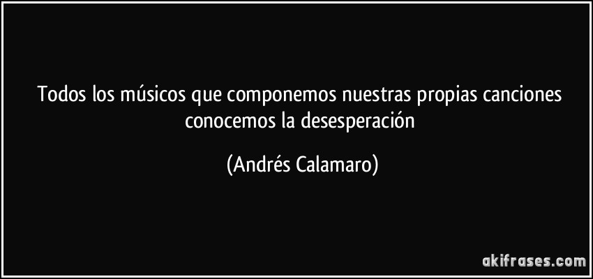 Todos los músicos que componemos nuestras propias canciones conocemos la desesperación (Andrés Calamaro)