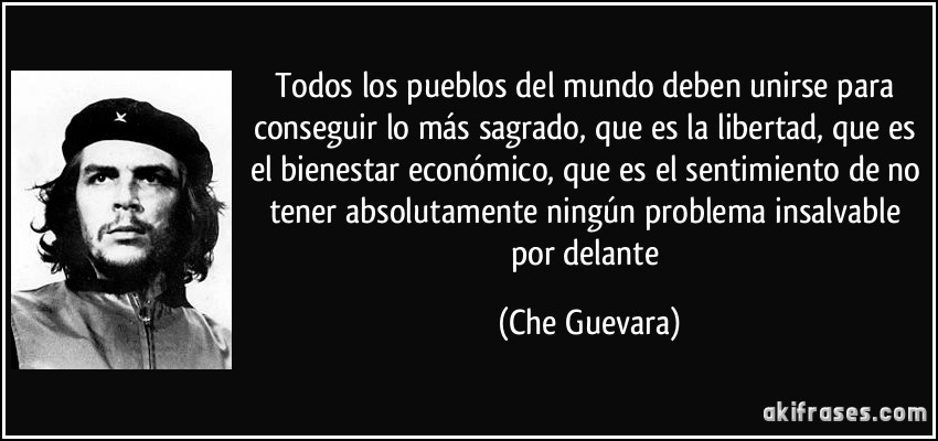 Todos los pueblos del mundo deben unirse para conseguir lo más sagrado, que es la libertad, que es el bienestar económico, que es el sentimiento de no tener absolutamente ningún problema insalvable por delante (Che Guevara)