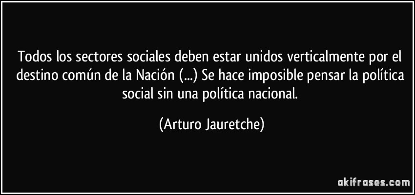 Todos los sectores sociales deben estar unidos verticalmente por el destino común de la Nación (...) Se hace imposible pensar la política social sin una política nacional. (Arturo Jauretche)