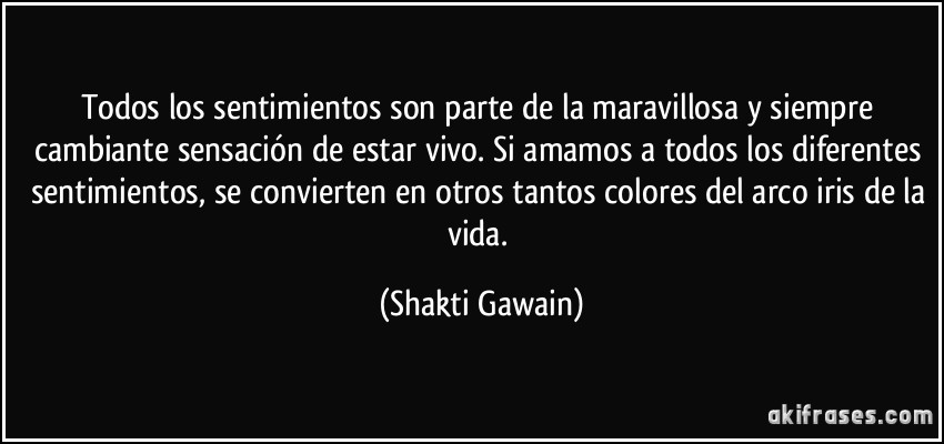 Todos los sentimientos son parte de la maravillosa y siempre cambiante sensación de estar vivo. Si amamos a todos los diferentes sentimientos, se convierten en otros tantos colores del arco iris de la vida. (Shakti Gawain)