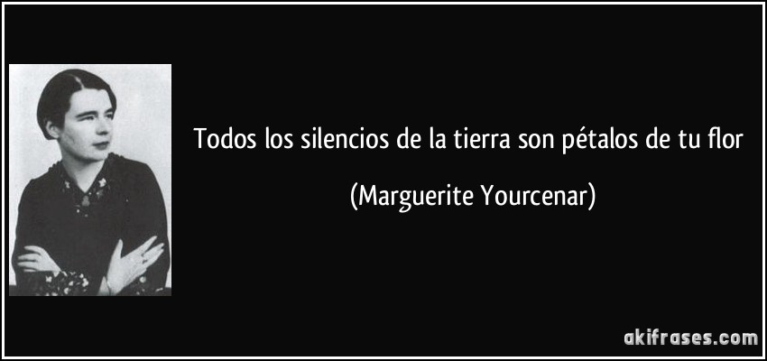 Todos los silencios de la tierra son pétalos de tu flor (Marguerite Yourcenar)