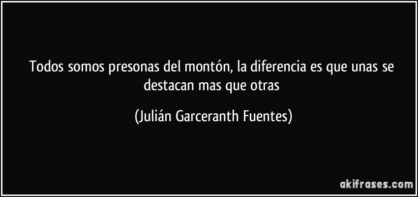 Todos somos presonas del montón, la diferencia es que unas se destacan mas que otras (Julián Garceranth Fuentes)