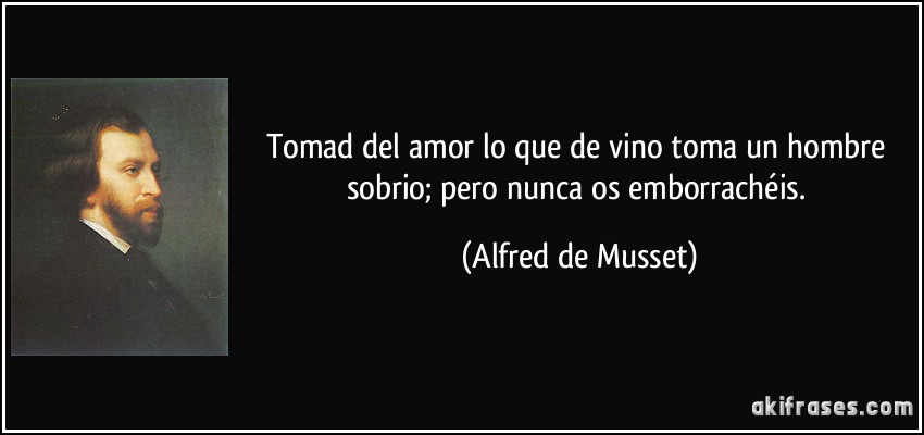Tomad del amor lo que de vino toma un hombre sobrio; pero nunca os emborrachéis. (Alfred de Musset)