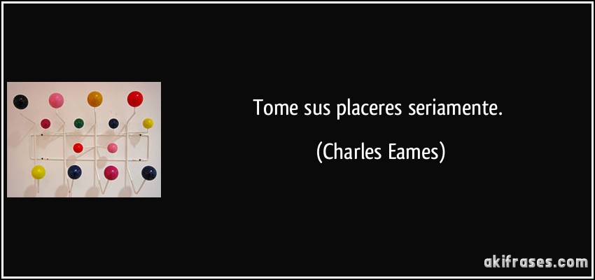 Tome sus placeres seriamente. (Charles Eames)