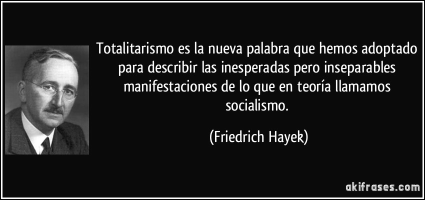 Totalitarismo es la nueva palabra que hemos adoptado para describir las inesperadas pero inseparables manifestaciones de lo que en teoría llamamos socialismo. (Friedrich Hayek)