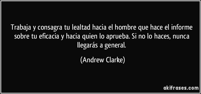 Trabaja y consagra tu lealtad hacia el hombre que hace el informe sobre tu eficacia y hacia quien lo aprueba. Si no lo haces, nunca llegarás a general. (Andrew Clarke)