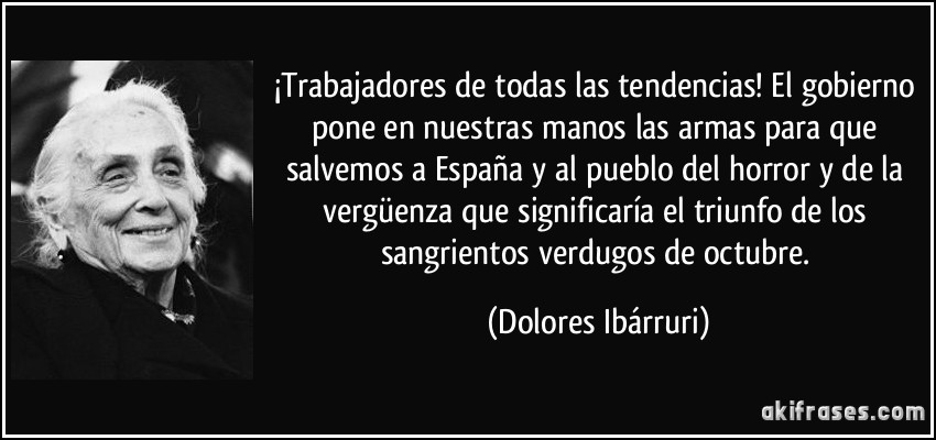 ¡Trabajadores de todas las tendencias! El gobierno pone en nuestras manos las armas para que salvemos a España y al pueblo del horror y de la vergüenza que significaría el triunfo de los sangrientos verdugos de octubre. (Dolores Ibárruri)