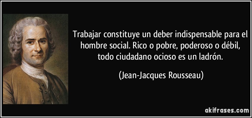 Trabajar constituye un deber indispensable para el hombre social. Rico o pobre, poderoso o débil, todo ciudadano ocioso es un ladrón. (Jean-Jacques Rousseau)