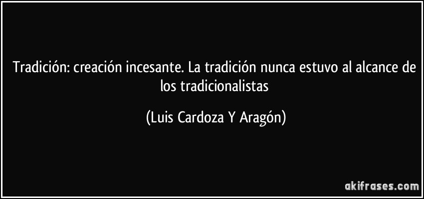 Tradición: creación incesante. La tradición nunca estuvo al alcance de los tradicionalistas (Luis Cardoza Y Aragón)