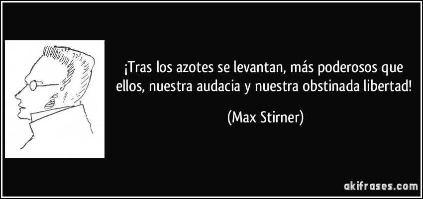 ¡Tras los azotes se levantan, más poderosos que ellos, nuestra audacia y nuestra obstinada libertad! (Max Stirner)