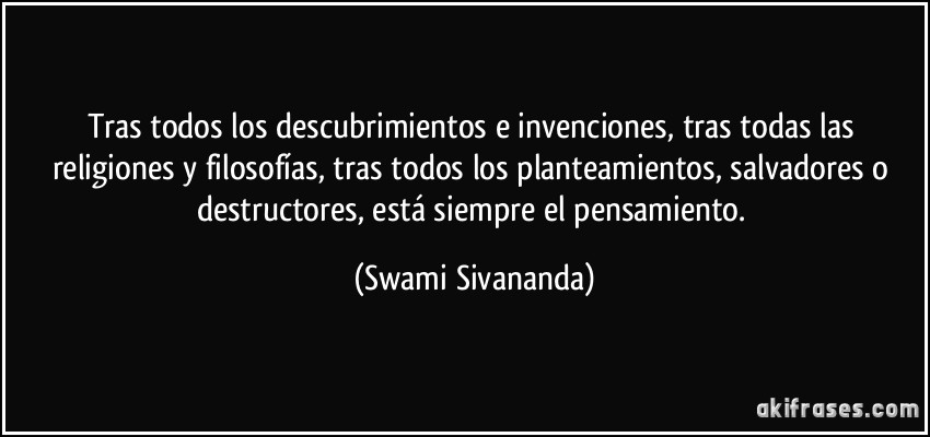 Tras todos los descubrimientos e invenciones, tras todas las religiones y filosofías, tras todos los planteamientos, salvadores o destructores, está siempre el pensamiento. (Swami Sivananda)