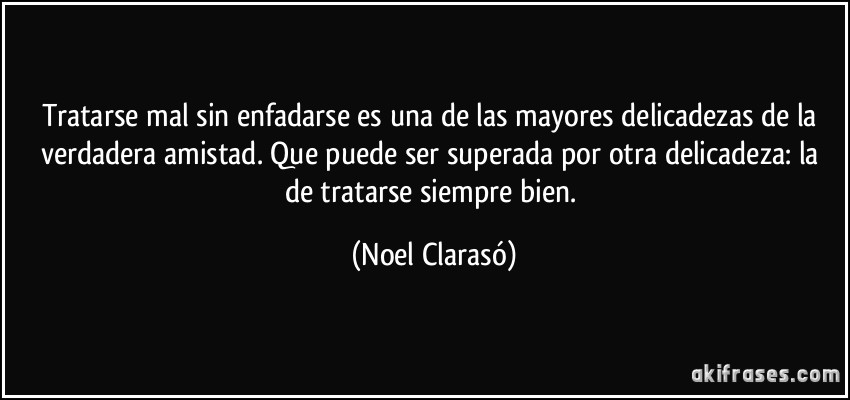 Tratarse mal sin enfadarse es una de las mayores delicadezas de la verdadera amistad. Que puede ser superada por otra delicadeza: la de tratarse siempre bien. (Noel Clarasó)