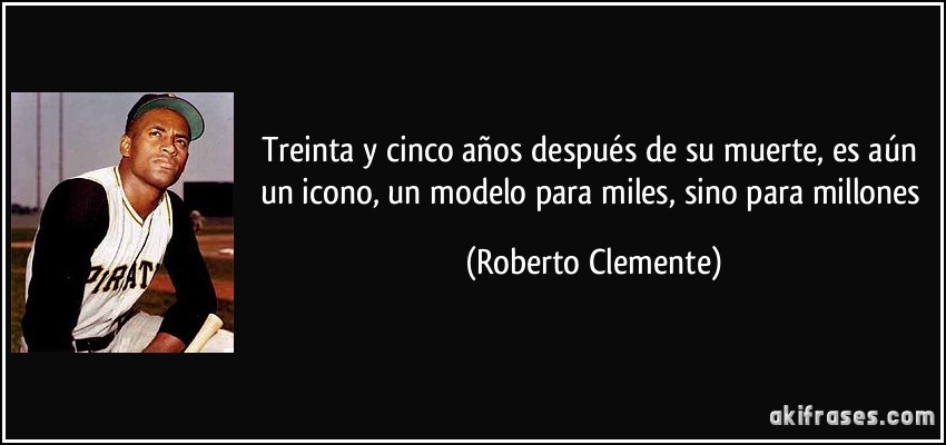 Treinta y cinco años después de su muerte, es aún un icono, un modelo para miles, sino para millones (Roberto Clemente)