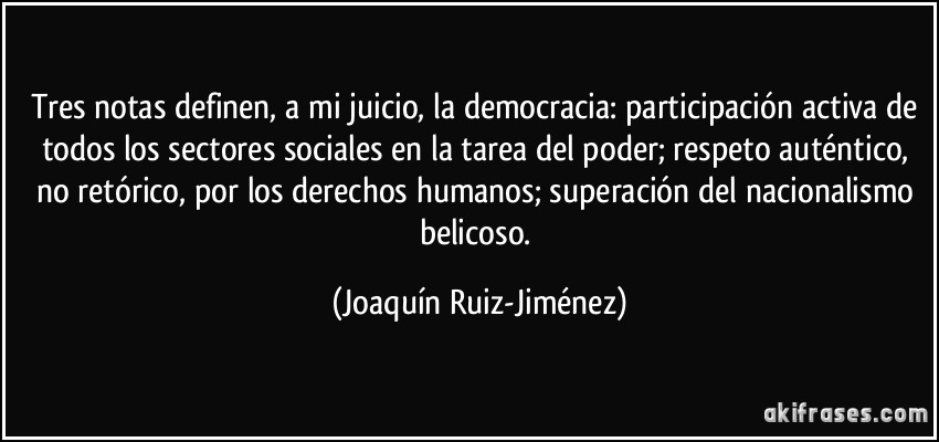 Tres notas definen, a mi juicio, la democracia: participación activa de todos los sectores sociales en la tarea del poder; respeto auténtico, no retórico, por los derechos humanos; superación del nacionalismo belicoso. (Joaquín Ruiz-Jiménez)