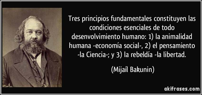 Tres principios fundamentales constituyen las condiciones esenciales de todo desenvolvimiento humano: 1) la animalidad humana -economía social-, 2) el pensamiento -la Ciencia-; y 3) la rebeldía -la libertad. (Mijaíl Bakunin)
