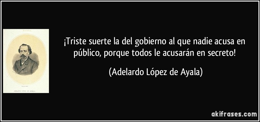 ¡Triste suerte la del gobierno al que nadie acusa en público, porque todos le acusarán en secreto! (Adelardo López de Ayala)
