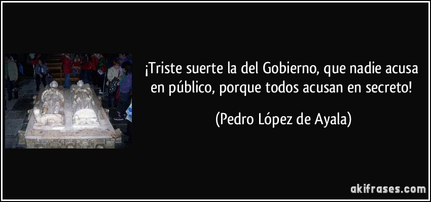 ¡Triste suerte la del Gobierno, que nadie acusa en público, porque todos acusan en secreto! (Pedro López de Ayala)