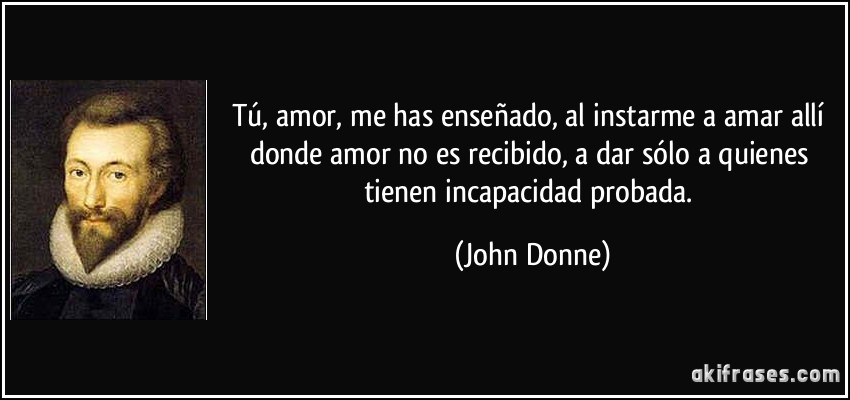 Tú, amor, me has enseñado, al instarme a amar allí donde amor no es recibido, a dar sólo a quienes tienen incapacidad probada. (John Donne)