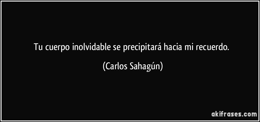 Tu cuerpo inolvidable se precipitará hacia mi recuerdo. (Carlos Sahagún)