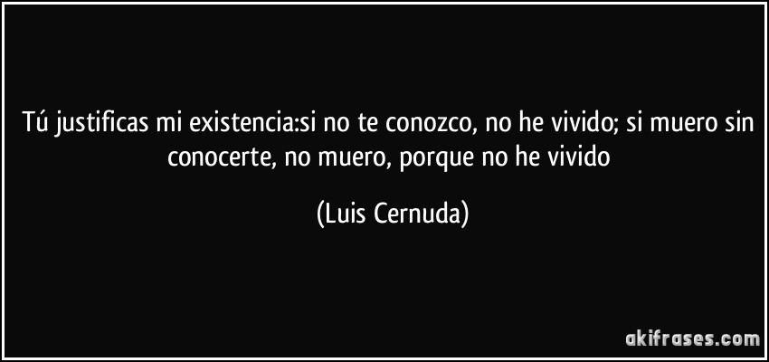 Tú justificas mi existencia:si no te conozco, no he vivido; si muero sin conocerte, no muero, porque no he vivido (Luis Cernuda)