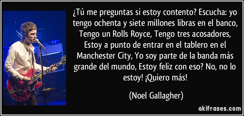 ¿Tú me preguntas si estoy contento? Escucha: yo tengo ochenta y siete millones libras en el banco, Tengo un Rolls Royce, Tengo tres acosadores, Estoy a punto de entrar en el tablero en el Manchester City, Yo soy parte de la banda más grande del mundo, Estoy feliz con eso? No, no lo estoy! ¡Quiero más! (Noel Gallagher)