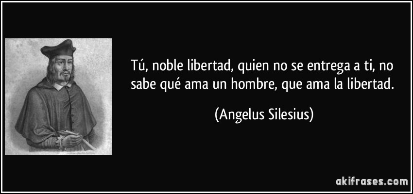Tú, noble libertad, quien no se entrega a ti, no sabe qué ama un hombre, que ama la libertad. (Angelus Silesius)