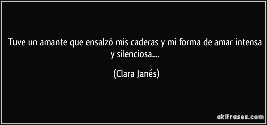 Tuve un amante que ensalzó mis caderas y mi forma de amar intensa y silenciosa.... (Clara Janés)