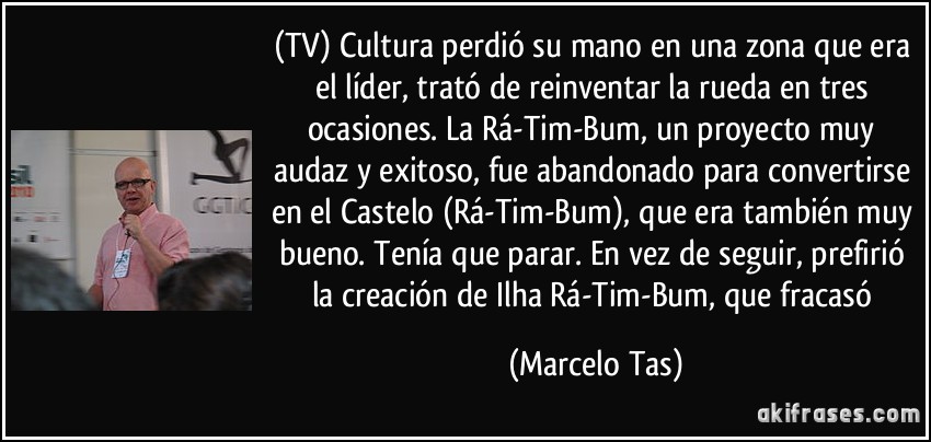 (TV) Cultura perdió su mano en una zona que era el líder, trató de reinventar la rueda en tres ocasiones. La Rá-Tim-Bum, un proyecto muy audaz y exitoso, fue abandonado para convertirse en el Castelo (Rá-Tim-Bum), que era también muy bueno. Tenía que parar. En vez de seguir, prefirió la creación de Ilha Rá-Tim-Bum, que fracasó (Marcelo Tas)