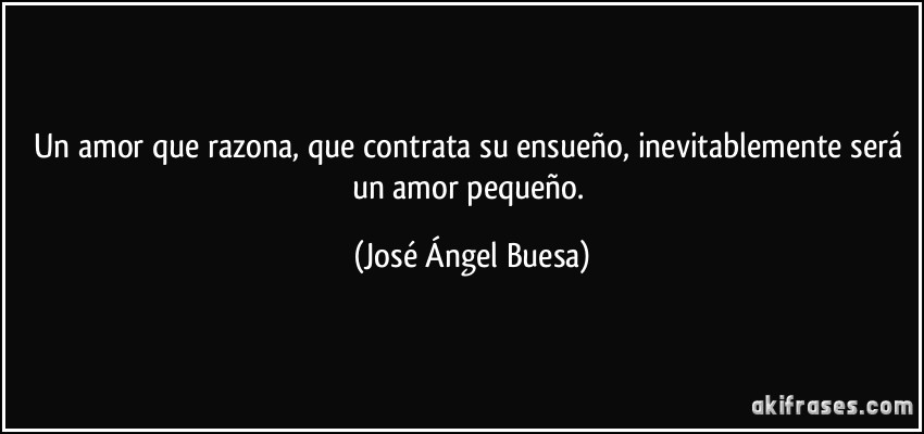 Un amor que razona, que contrata su ensueño, inevitablemente será un amor pequeño. (José Ángel Buesa)