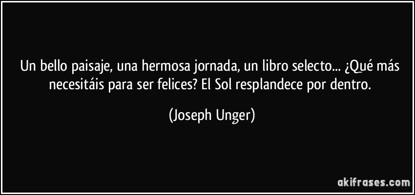 Un bello paisaje, una hermosa jornada, un libro selecto... ¿Qué más necesitáis para ser felices? El Sol resplandece por dentro. (Joseph Unger)